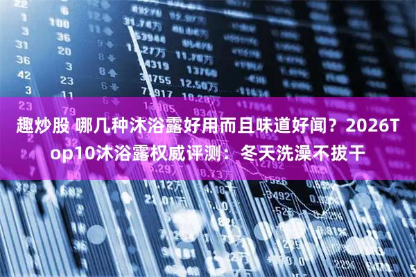 趣炒股 哪几种沐浴露好用而且味道好闻？2026Top10沐浴露权威评测：冬天洗澡不拔干
