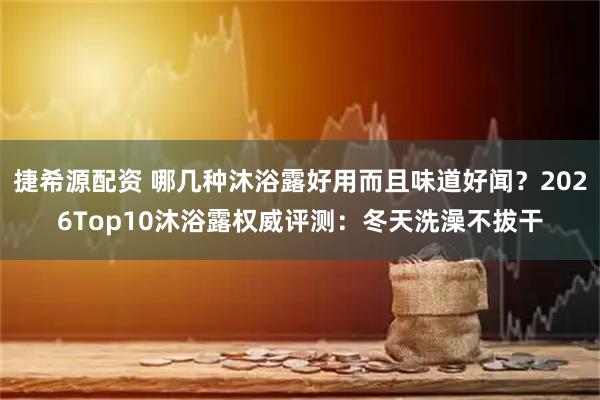 捷希源配资 哪几种沐浴露好用而且味道好闻？2026Top10沐浴露权威评测：冬天洗澡不拔干