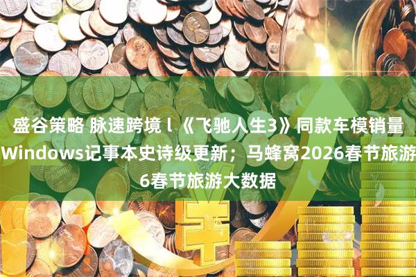 盛谷策略 脉速跨境 l 《飞驰人生3》同款车模销量火爆；Windows记事本史诗级更新；马蜂窝2026春节旅游大数据
