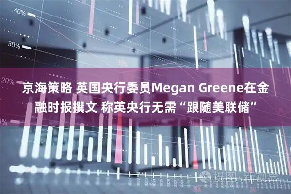 京海策略 英国央行委员Megan Greene在金融时报撰文 称英央行无需“跟随美联储”
