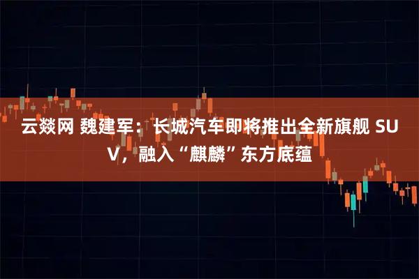 云燚网 魏建军：长城汽车即将推出全新旗舰 SUV，融入“麒麟”东方底蕴