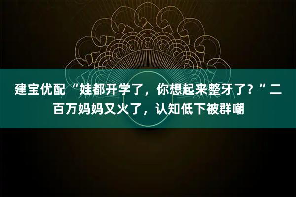 建宝优配 “娃都开学了，你想起来整牙了？”二百万妈妈又火了，认知低下被群嘲