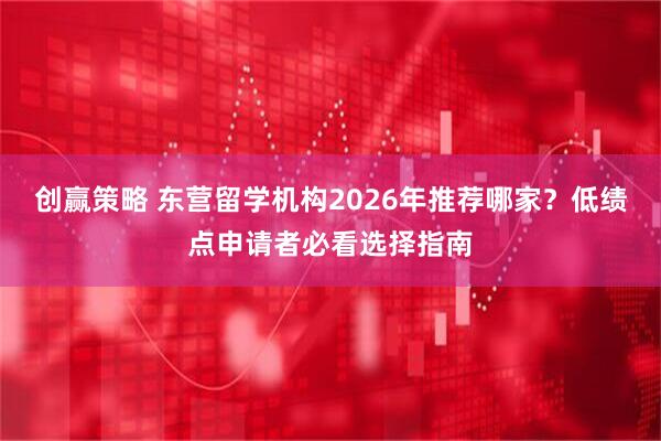 创赢策略 东营留学机构2026年推荐哪家？低绩点申请者必看选择指南