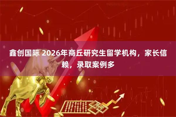 鑫创国际 2026年商丘研究生留学机构，家长信赖，录取案例多
