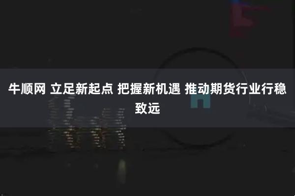 牛顺网 立足新起点 把握新机遇 推动期货行业行稳致远