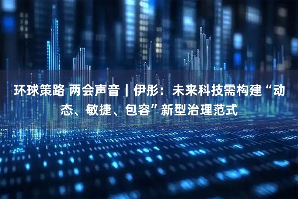 环球策路 两会声音｜伊彤：未来科技需构建“动态、敏捷、包容”新型治理范式