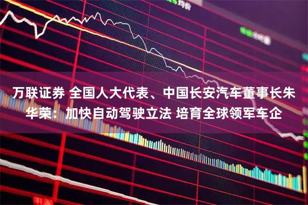 万联证券 全国人大代表、中国长安汽车董事长朱华荣：加快自动驾驶立法 培育全球领军车企