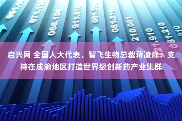 启兴网 全国人大代表、智飞生物总裁蒋凌峰：支持在成渝地区打造世界级创新药产业集群