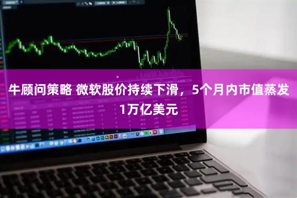牛顾问策略 微软股价持续下滑，5个月内市值蒸发1万亿美元