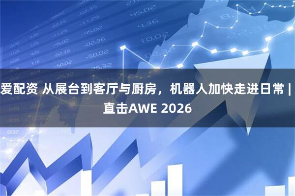 爱配资 从展台到客厅与厨房，机器人加快走进日常 | 直击AWE 2026