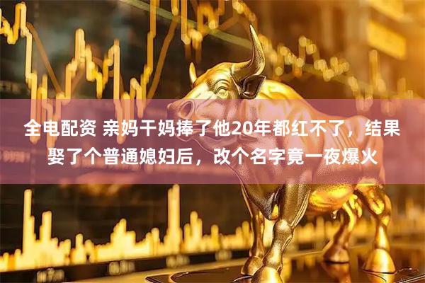 全电配资 亲妈干妈捧了他20年都红不了，结果娶了个普通媳妇后，改个名字竟一夜爆火