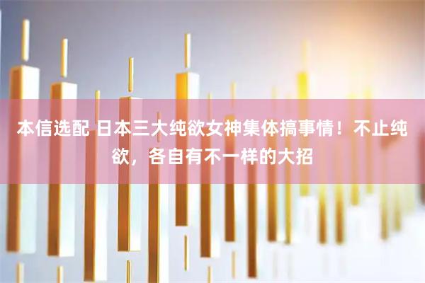 本信选配 日本三大纯欲女神集体搞事情！不止纯欲，各自有不一样的大招