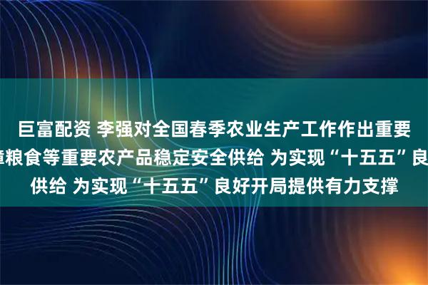 巨富配资 李强对全国春季农业生产工作作出重要批示强调 高水平保障粮食等重要农产品稳定安全供给 为实现“十五五”良好开局提供有力支撑