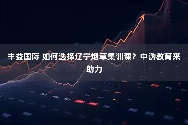 丰益国际 如何选择辽宁烟草集训课？中沩教育来助力