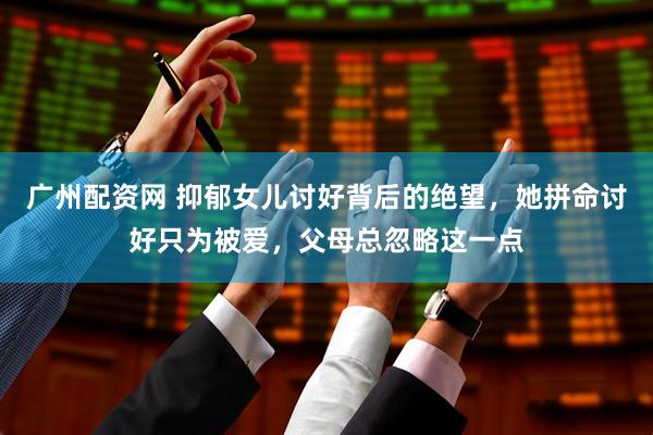 广州配资网 抑郁女儿讨好背后的绝望，她拼命讨好只为被爱，父母总忽略这一点