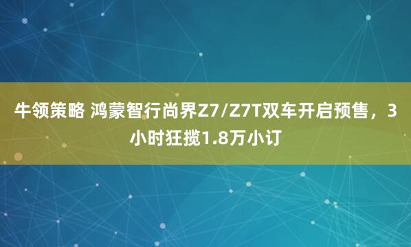 牛领策略 鸿蒙智行尚界Z7/Z7T双车开启预售，3小时狂揽1.8万小订