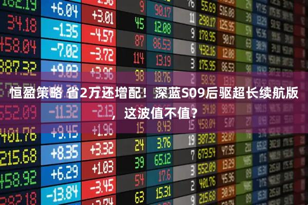 恒盈策略 省2万还增配！深蓝S09后驱超长续航版，这波值不值？