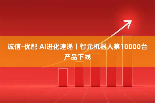 诚信-优配 AI进化速递丨智元机器人第10000台产品下线