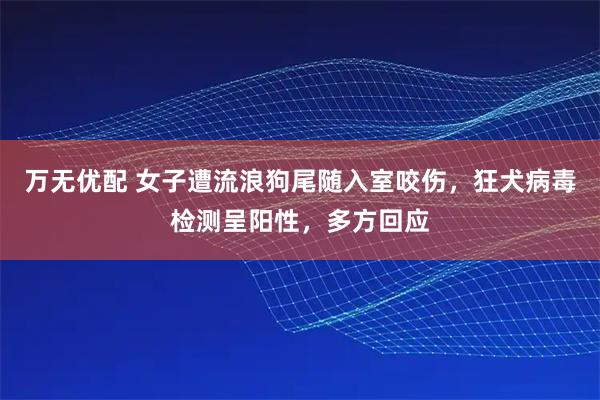 万无优配 女子遭流浪狗尾随入室咬伤，狂犬病毒检测呈阳性，多方回应