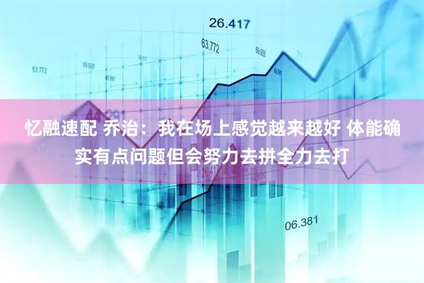 忆融速配 乔治：我在场上感觉越来越好 体能确实有点问题但会努力去拼全力去打