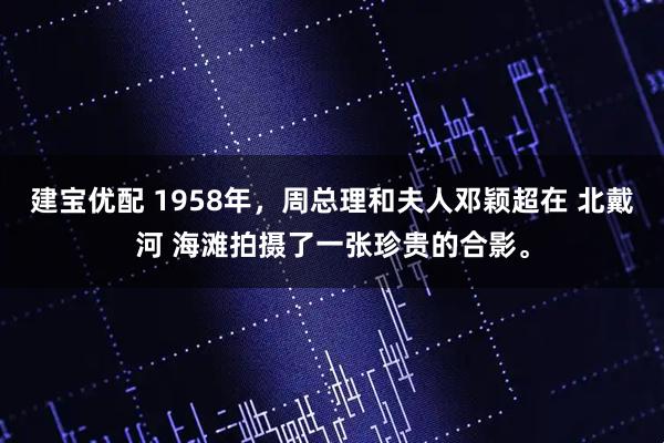 建宝优配 1958年，周总理和夫人邓颖超在 北戴河 海滩拍摄了一张珍贵的合影。