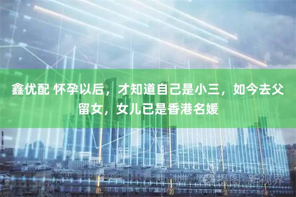 鑫优配 怀孕以后，才知道自己是小三，如今去父留女，女儿已是香港名媛