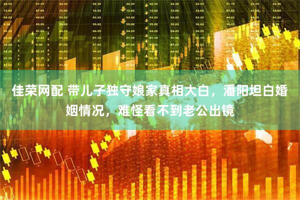 佳荣网配 带儿子独守娘家真相大白，潘阳坦白婚姻情况，难怪看不到老公出镜