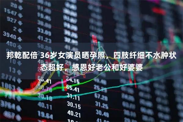 邦乾配倍 36岁女演员晒孕照，四肢纤细不水肿状态超好，感恩好老公和好婆婆