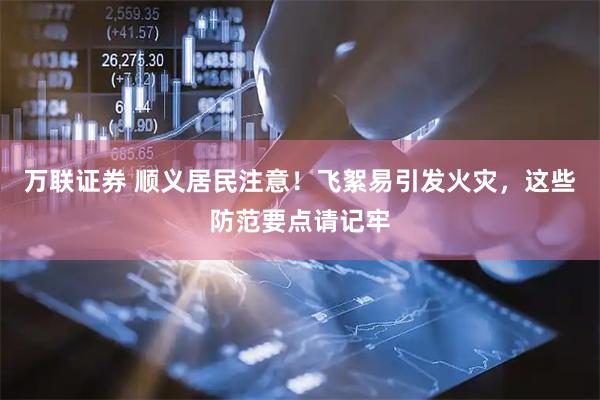 万联证券 顺义居民注意！飞絮易引发火灾，这些防范要点请记牢