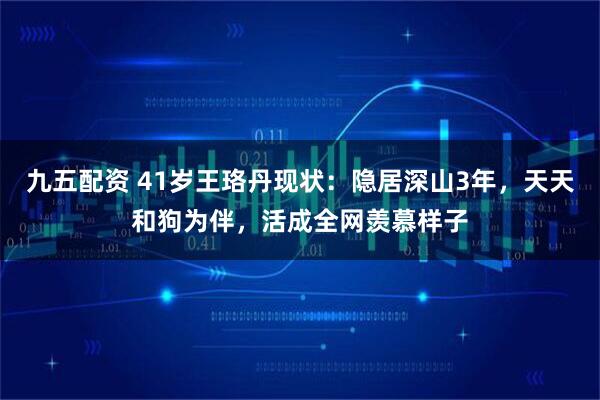 九五配资 41岁王珞丹现状：隐居深山3年，天天和狗为伴，活成全网羡慕样子
