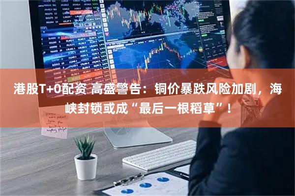 港股T+0配资 高盛警告：铜价暴跌风险加剧，海峡封锁或成“最后一根稻草”！