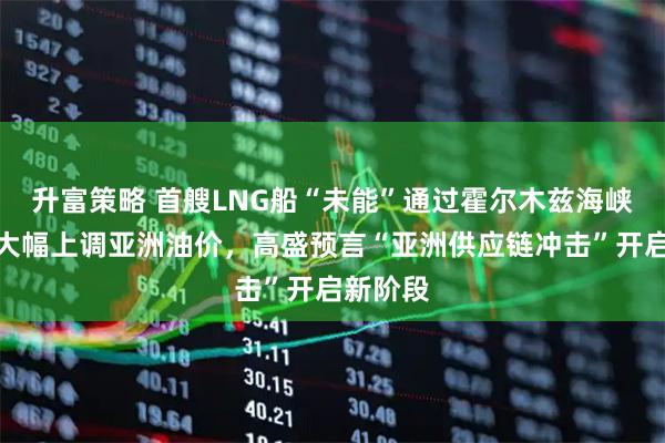 升富策略 首艘LNG船“未能”通过霍尔木兹海峡，沙特大幅上调亚洲油价，高盛预言“亚洲供应链冲击”开启新阶段