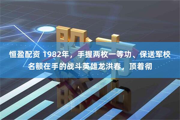 恒盈配资 1982年，手握两枚一等功、保送军校名额在手的战斗英雄龙洪春，顶着彻