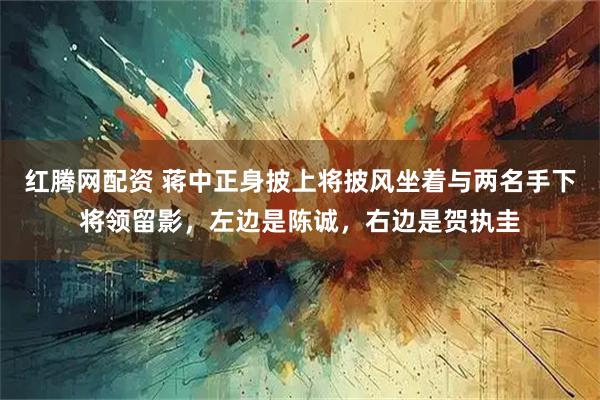 红腾网配资 蒋中正身披上将披风坐着与两名手下将领留影，左边是陈诚，右边是贺执圭