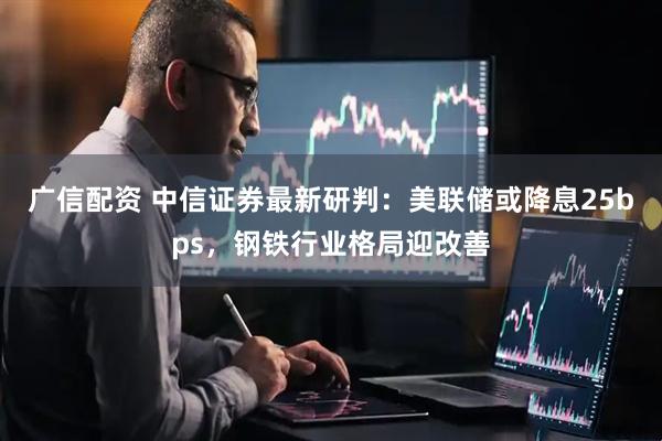 广信配资 中信证券最新研判：美联储或降息25bps，钢铁行业格局迎改善