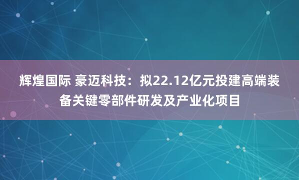 辉煌国际 豪迈科技：拟22.12亿元投建高端装备关键零部件研发及产业化项目
