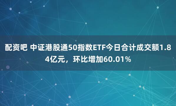 配资吧 中证港股通50指数ETF今日合计成交额1.84亿元，环比增加60.01%