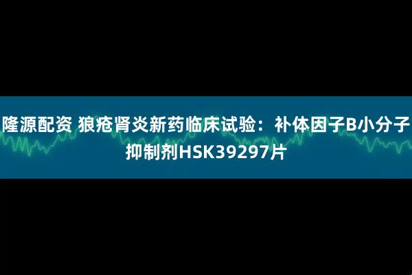 隆源配资 狼疮肾炎新药临床试验：补体因子B小分子抑制剂HSK39297片