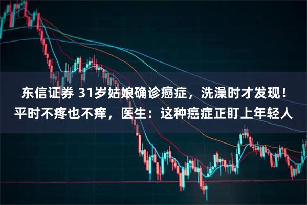 东信证券 31岁姑娘确诊癌症，洗澡时才发现！平时不疼也不痒，医生：这种癌症正盯上年轻人