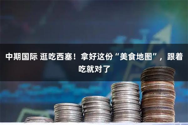 中期国际 逛吃西塞！拿好这份“美食地图”，跟着吃就对了