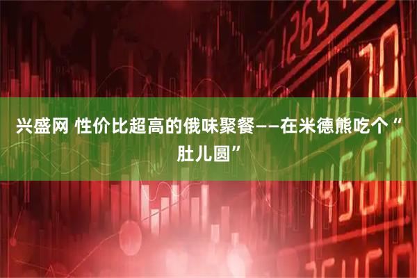 兴盛网 性价比超高的俄味聚餐——在米德熊吃个“肚儿圆”