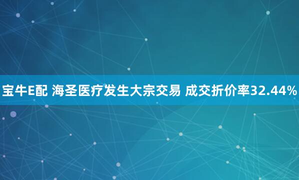 宝牛E配 海圣医疗发生大宗交易 成交折价率32.44%