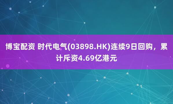 博宝配资 时代电气(03898.HK)连续9日回购，累计斥资4.69亿港元