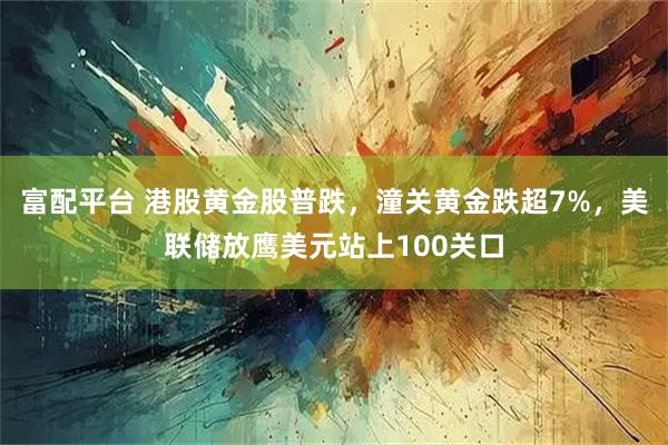 富配平台 港股黄金股普跌，潼关黄金跌超7%，美联储放鹰美元站上100关口