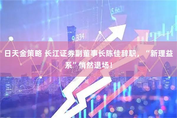 日天金策略 长江证券副董事长陈佳辞职，“新理益系”悄然退场！