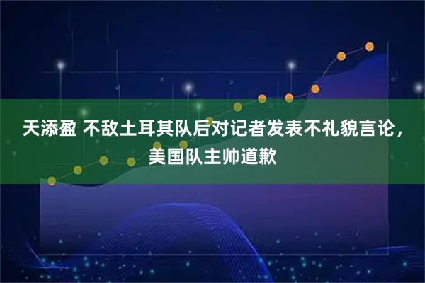 天添盈 不敌土耳其队后对记者发表不礼貌言论，美国队主帅道歉