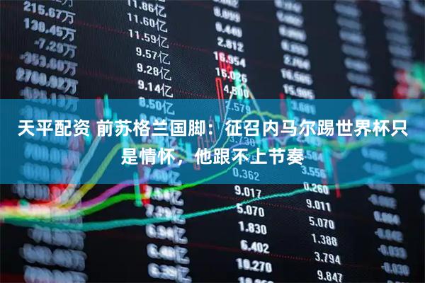 天平配资 前苏格兰国脚：征召内马尔踢世界杯只是情怀，他跟不上节奏