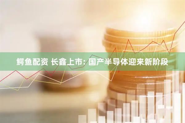 鳄鱼配资 长鑫上市: 国产半导体迎来新阶段