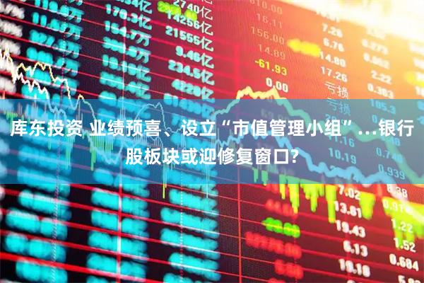 库东投资 业绩预喜、设立“市值管理小组”…银行股板块或迎修复窗口?