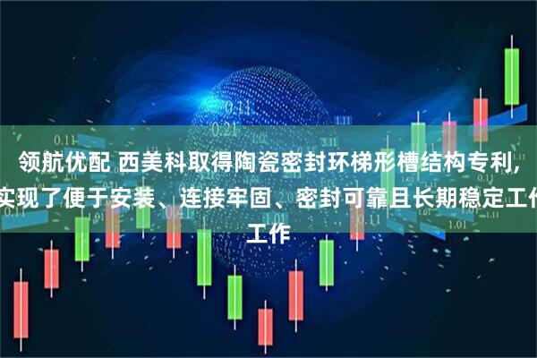 领航优配 西美科取得陶瓷密封环梯形槽结构专利, 实现了便于安装、连接牢固、密封可靠且长期稳定工作
